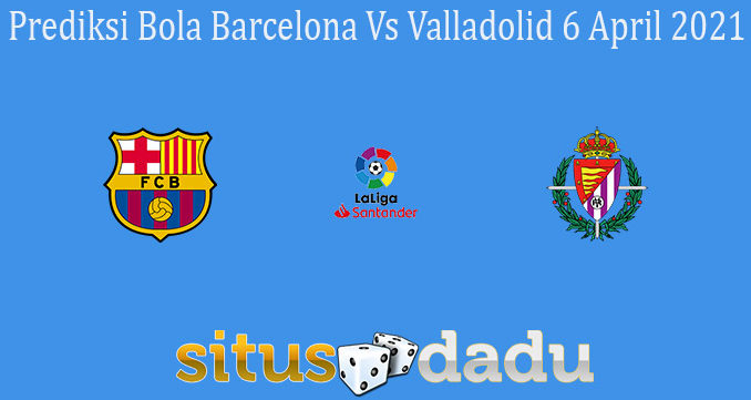 Prediksi Bola Barcelona Vs Valladolid 6 April 2021